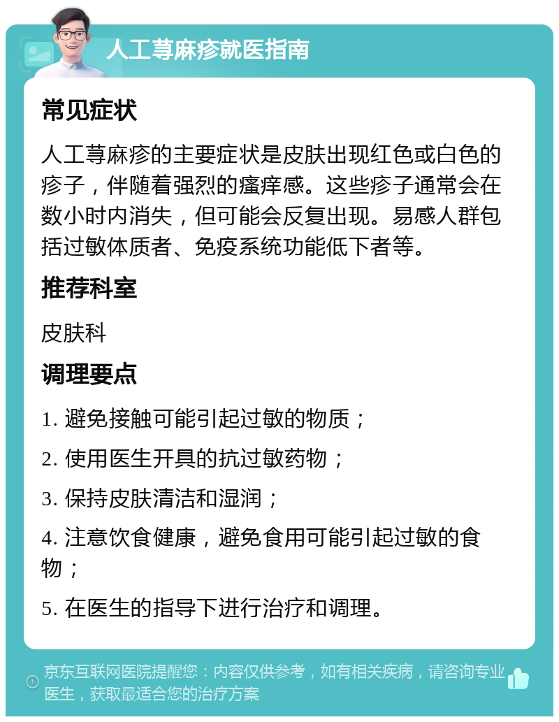 人工荨麻疹就医指南 常见症状 人工荨麻疹的主要症状是皮肤出现红色或白色的疹子，伴随着强烈的瘙痒感。这些疹子通常会在数小时内消失，但可能会反复出现。易感人群包括过敏体质者、免疫系统功能低下者等。 推荐科室 皮肤科 调理要点 1. 避免接触可能引起过敏的物质； 2. 使用医生开具的抗过敏药物； 3. 保持皮肤清洁和湿润； 4. 注意饮食健康，避免食用可能引起过敏的食物； 5. 在医生的指导下进行治疗和调理。