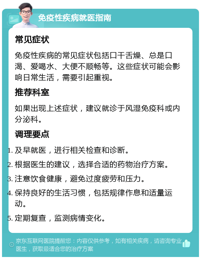 免疫性疾病就医指南 常见症状 免疫性疾病的常见症状包括口干舌燥、总是口渴、爱喝水、大便不顺畅等。这些症状可能会影响日常生活，需要引起重视。 推荐科室 如果出现上述症状，建议就诊于风湿免疫科或内分泌科。 调理要点 及早就医，进行相关检查和诊断。 根据医生的建议，选择合适的药物治疗方案。 注意饮食健康，避免过度疲劳和压力。 保持良好的生活习惯，包括规律作息和适量运动。 定期复查，监测病情变化。