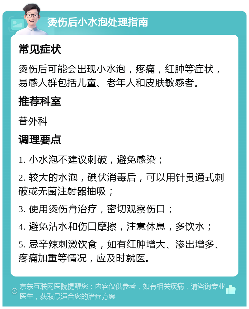 烫伤后小水泡处理指南 常见症状 烫伤后可能会出现小水泡，疼痛，红肿等症状，易感人群包括儿童、老年人和皮肤敏感者。 推荐科室 普外科 调理要点 1. 小水泡不建议刺破，避免感染； 2. 较大的水泡，碘伏消毒后，可以用针贯通式刺破或无菌注射器抽吸； 3. 使用烫伤膏治疗，密切观察伤口； 4. 避免沾水和伤口摩擦，注意休息，多饮水； 5. 忌辛辣刺激饮食，如有红肿增大、渗出增多、疼痛加重等情况，应及时就医。