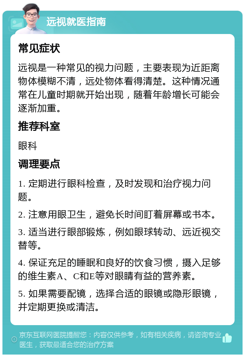 远视就医指南 常见症状 远视是一种常见的视力问题，主要表现为近距离物体模糊不清，远处物体看得清楚。这种情况通常在儿童时期就开始出现，随着年龄增长可能会逐渐加重。 推荐科室 眼科 调理要点 1. 定期进行眼科检查，及时发现和治疗视力问题。 2. 注意用眼卫生，避免长时间盯着屏幕或书本。 3. 适当进行眼部锻炼，例如眼球转动、远近视交替等。 4. 保证充足的睡眠和良好的饮食习惯，摄入足够的维生素A、C和E等对眼睛有益的营养素。 5. 如果需要配镜，选择合适的眼镜或隐形眼镜，并定期更换或清洁。