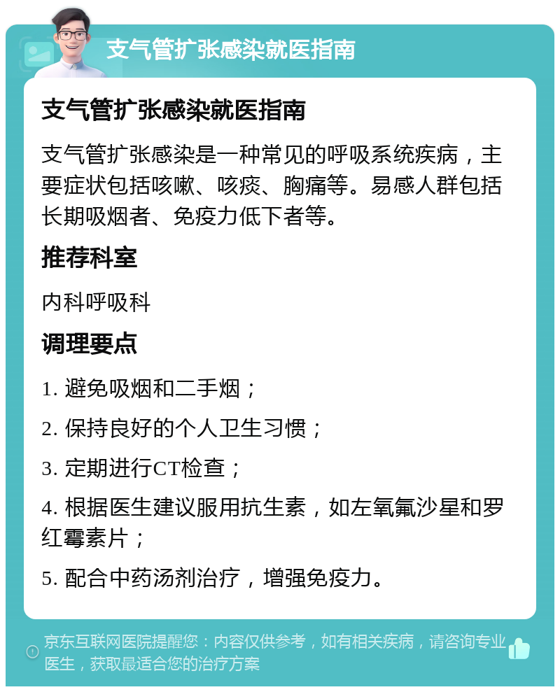 支气管扩张感染就医指南 支气管扩张感染就医指南 支气管扩张感染是一种常见的呼吸系统疾病，主要症状包括咳嗽、咳痰、胸痛等。易感人群包括长期吸烟者、免疫力低下者等。 推荐科室 内科呼吸科 调理要点 1. 避免吸烟和二手烟； 2. 保持良好的个人卫生习惯； 3. 定期进行CT检查； 4. 根据医生建议服用抗生素，如左氧氟沙星和罗红霉素片； 5. 配合中药汤剂治疗，增强免疫力。