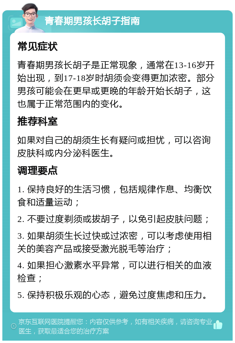 青春期男孩长胡子指南 常见症状 青春期男孩长胡子是正常现象，通常在13-16岁开始出现，到17-18岁时胡须会变得更加浓密。部分男孩可能会在更早或更晚的年龄开始长胡子，这也属于正常范围内的变化。 推荐科室 如果对自己的胡须生长有疑问或担忧，可以咨询皮肤科或内分泌科医生。 调理要点 1. 保持良好的生活习惯，包括规律作息、均衡饮食和适量运动； 2. 不要过度剃须或拔胡子，以免引起皮肤问题； 3. 如果胡须生长过快或过浓密，可以考虑使用相关的美容产品或接受激光脱毛等治疗； 4. 如果担心激素水平异常，可以进行相关的血液检查； 5. 保持积极乐观的心态，避免过度焦虑和压力。