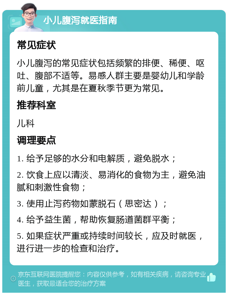 小儿腹泻就医指南 常见症状 小儿腹泻的常见症状包括频繁的排便、稀便、呕吐、腹部不适等。易感人群主要是婴幼儿和学龄前儿童，尤其是在夏秋季节更为常见。 推荐科室 儿科 调理要点 1. 给予足够的水分和电解质，避免脱水； 2. 饮食上应以清淡、易消化的食物为主，避免油腻和刺激性食物； 3. 使用止泻药物如蒙脱石（思密达）； 4. 给予益生菌，帮助恢复肠道菌群平衡； 5. 如果症状严重或持续时间较长，应及时就医，进行进一步的检查和治疗。