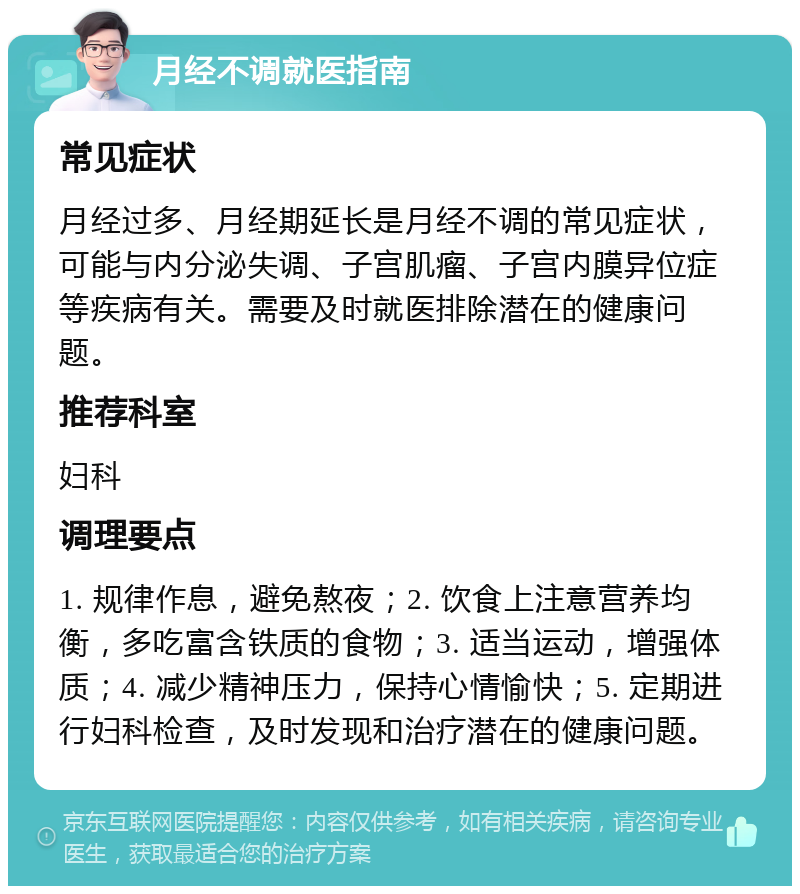 月经不调就医指南 常见症状 月经过多、月经期延长是月经不调的常见症状，可能与内分泌失调、子宫肌瘤、子宫内膜异位症等疾病有关。需要及时就医排除潜在的健康问题。 推荐科室 妇科 调理要点 1. 规律作息，避免熬夜；2. 饮食上注意营养均衡，多吃富含铁质的食物；3. 适当运动，增强体质；4. 减少精神压力，保持心情愉快；5. 定期进行妇科检查，及时发现和治疗潜在的健康问题。