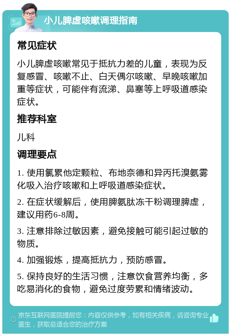 小儿脾虚咳嗽调理指南 常见症状 小儿脾虚咳嗽常见于抵抗力差的儿童，表现为反复感冒、咳嗽不止、白天偶尔咳嗽、早晚咳嗽加重等症状，可能伴有流涕、鼻塞等上呼吸道感染症状。 推荐科室 儿科 调理要点 1. 使用氯累他定颗粒、布地奈德和异丙托溴氨雾化吸入治疗咳嗽和上呼吸道感染症状。 2. 在症状缓解后，使用脾氨肽冻干粉调理脾虚，建议用药6-8周。 3. 注意排除过敏因素，避免接触可能引起过敏的物质。 4. 加强锻炼，提高抵抗力，预防感冒。 5. 保持良好的生活习惯，注意饮食营养均衡，多吃易消化的食物，避免过度劳累和情绪波动。