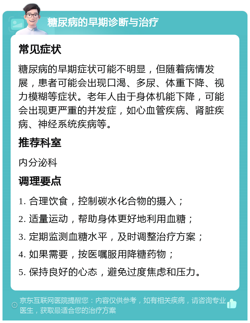 糖尿病的早期诊断与治疗 常见症状 糖尿病的早期症状可能不明显，但随着病情发展，患者可能会出现口渴、多尿、体重下降、视力模糊等症状。老年人由于身体机能下降，可能会出现更严重的并发症，如心血管疾病、肾脏疾病、神经系统疾病等。 推荐科室 内分泌科 调理要点 1. 合理饮食，控制碳水化合物的摄入； 2. 适量运动，帮助身体更好地利用血糖； 3. 定期监测血糖水平，及时调整治疗方案； 4. 如果需要，按医嘱服用降糖药物； 5. 保持良好的心态，避免过度焦虑和压力。