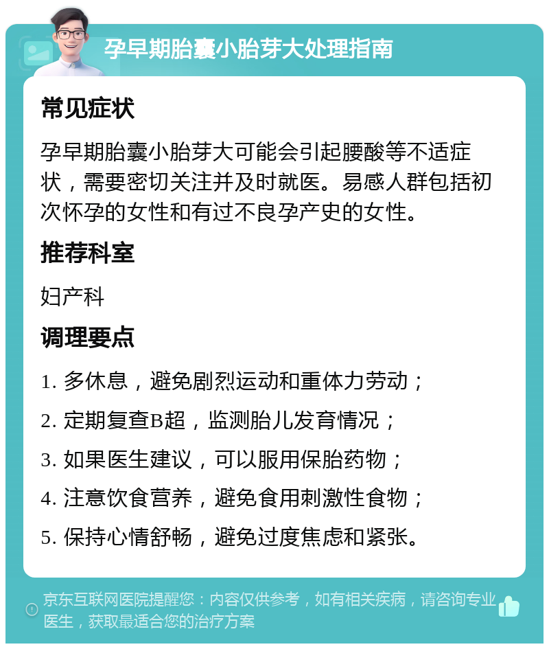 孕早期胎囊小胎芽大处理指南 常见症状 孕早期胎囊小胎芽大可能会引起腰酸等不适症状，需要密切关注并及时就医。易感人群包括初次怀孕的女性和有过不良孕产史的女性。 推荐科室 妇产科 调理要点 1. 多休息，避免剧烈运动和重体力劳动； 2. 定期复查B超，监测胎儿发育情况； 3. 如果医生建议，可以服用保胎药物； 4. 注意饮食营养，避免食用刺激性食物； 5. 保持心情舒畅，避免过度焦虑和紧张。