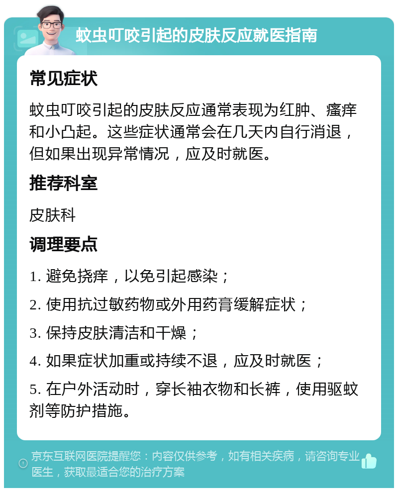 蚊虫叮咬引起的皮肤反应就医指南 常见症状 蚊虫叮咬引起的皮肤反应通常表现为红肿、瘙痒和小凸起。这些症状通常会在几天内自行消退，但如果出现异常情况，应及时就医。 推荐科室 皮肤科 调理要点 1. 避免挠痒，以免引起感染； 2. 使用抗过敏药物或外用药膏缓解症状； 3. 保持皮肤清洁和干燥； 4. 如果症状加重或持续不退，应及时就医； 5. 在户外活动时，穿长袖衣物和长裤，使用驱蚊剂等防护措施。