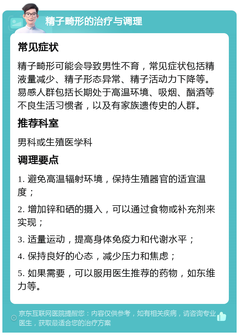 精子畸形的治疗与调理 常见症状 精子畸形可能会导致男性不育，常见症状包括精液量减少、精子形态异常、精子活动力下降等。易感人群包括长期处于高温环境、吸烟、酗酒等不良生活习惯者，以及有家族遗传史的人群。 推荐科室 男科或生殖医学科 调理要点 1. 避免高温辐射环境，保持生殖器官的适宜温度； 2. 增加锌和硒的摄入，可以通过食物或补充剂来实现； 3. 适量运动，提高身体免疫力和代谢水平； 4. 保持良好的心态，减少压力和焦虑； 5. 如果需要，可以服用医生推荐的药物，如东维力等。