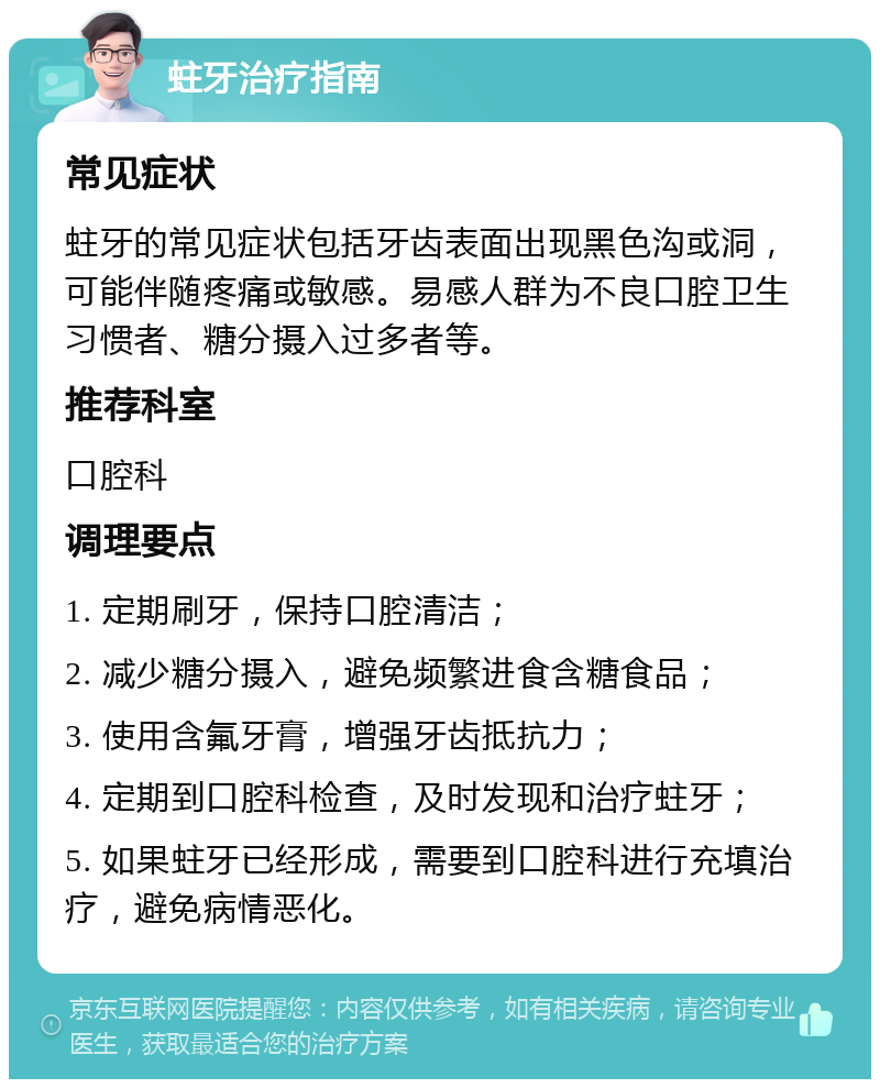 蛀牙治疗指南 常见症状 蛀牙的常见症状包括牙齿表面出现黑色沟或洞，可能伴随疼痛或敏感。易感人群为不良口腔卫生习惯者、糖分摄入过多者等。 推荐科室 口腔科 调理要点 1. 定期刷牙，保持口腔清洁； 2. 减少糖分摄入，避免频繁进食含糖食品； 3. 使用含氟牙膏，增强牙齿抵抗力； 4. 定期到口腔科检查，及时发现和治疗蛀牙； 5. 如果蛀牙已经形成，需要到口腔科进行充填治疗，避免病情恶化。