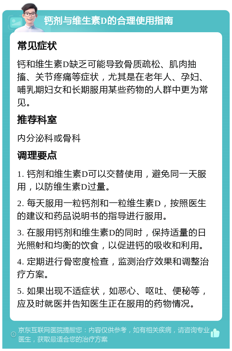 钙剂与维生素D的合理使用指南 常见症状 钙和维生素D缺乏可能导致骨质疏松、肌肉抽搐、关节疼痛等症状，尤其是在老年人、孕妇、哺乳期妇女和长期服用某些药物的人群中更为常见。 推荐科室 内分泌科或骨科 调理要点 1. 钙剂和维生素D可以交替使用，避免同一天服用，以防维生素D过量。 2. 每天服用一粒钙剂和一粒维生素D，按照医生的建议和药品说明书的指导进行服用。 3. 在服用钙剂和维生素D的同时，保持适量的日光照射和均衡的饮食，以促进钙的吸收和利用。 4. 定期进行骨密度检查，监测治疗效果和调整治疗方案。 5. 如果出现不适症状，如恶心、呕吐、便秘等，应及时就医并告知医生正在服用的药物情况。