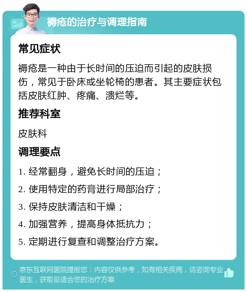 褥疮的治疗与调理指南 常见症状 褥疮是一种由于长时间的压迫而引起的皮肤损伤，常见于卧床或坐轮椅的患者。其主要症状包括皮肤红肿、疼痛、溃烂等。 推荐科室 皮肤科 调理要点 1. 经常翻身，避免长时间的压迫； 2. 使用特定的药膏进行局部治疗； 3. 保持皮肤清洁和干燥； 4. 加强营养，提高身体抵抗力； 5. 定期进行复查和调整治疗方案。