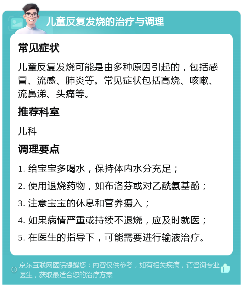 儿童反复发烧的治疗与调理 常见症状 儿童反复发烧可能是由多种原因引起的，包括感冒、流感、肺炎等。常见症状包括高烧、咳嗽、流鼻涕、头痛等。 推荐科室 儿科 调理要点 1. 给宝宝多喝水，保持体内水分充足； 2. 使用退烧药物，如布洛芬或对乙酰氨基酚； 3. 注意宝宝的休息和营养摄入； 4. 如果病情严重或持续不退烧，应及时就医； 5. 在医生的指导下，可能需要进行输液治疗。