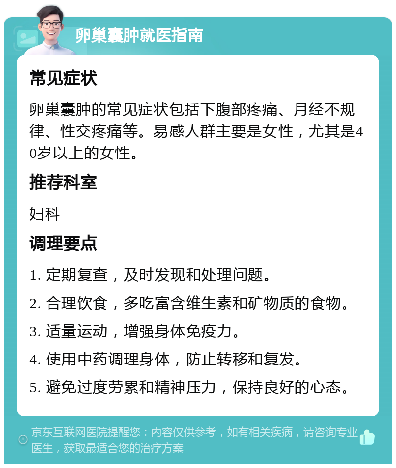 卵巢囊肿就医指南 常见症状 卵巢囊肿的常见症状包括下腹部疼痛、月经不规律、性交疼痛等。易感人群主要是女性，尤其是40岁以上的女性。 推荐科室 妇科 调理要点 1. 定期复查，及时发现和处理问题。 2. 合理饮食，多吃富含维生素和矿物质的食物。 3. 适量运动，增强身体免疫力。 4. 使用中药调理身体，防止转移和复发。 5. 避免过度劳累和精神压力，保持良好的心态。