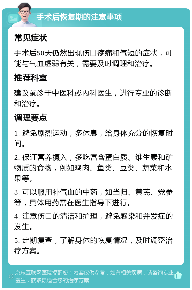 手术后恢复期的注意事项 常见症状 手术后50天仍然出现伤口疼痛和气短的症状，可能与气血虚弱有关，需要及时调理和治疗。 推荐科室 建议就诊于中医科或内科医生，进行专业的诊断和治疗。 调理要点 1. 避免剧烈运动，多休息，给身体充分的恢复时间。 2. 保证营养摄入，多吃富含蛋白质、维生素和矿物质的食物，例如鸡肉、鱼类、豆类、蔬菜和水果等。 3. 可以服用补气血的中药，如当归、黄芪、党参等，具体用药需在医生指导下进行。 4. 注意伤口的清洁和护理，避免感染和并发症的发生。 5. 定期复查，了解身体的恢复情况，及时调整治疗方案。