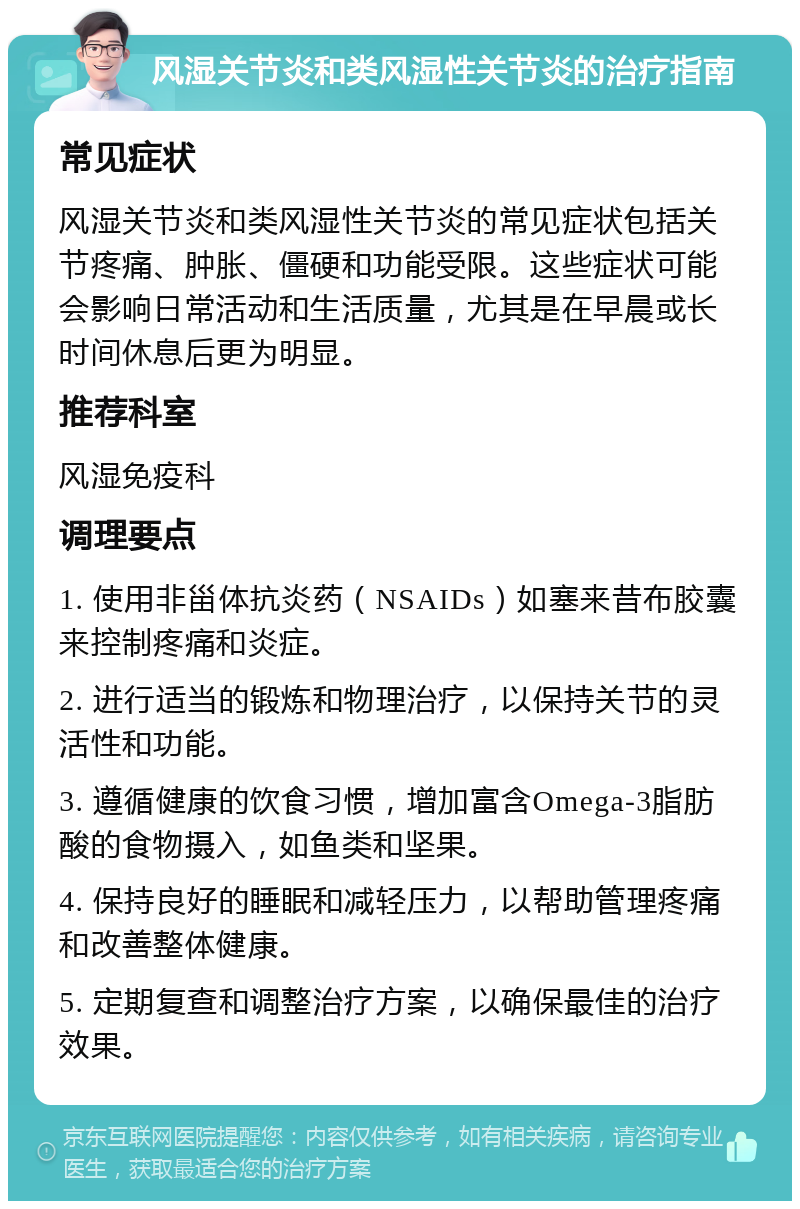 风湿关节炎和类风湿性关节炎的治疗指南 常见症状 风湿关节炎和类风湿性关节炎的常见症状包括关节疼痛、肿胀、僵硬和功能受限。这些症状可能会影响日常活动和生活质量，尤其是在早晨或长时间休息后更为明显。 推荐科室 风湿免疫科 调理要点 1. 使用非甾体抗炎药（NSAIDs）如塞来昔布胶囊来控制疼痛和炎症。 2. 进行适当的锻炼和物理治疗，以保持关节的灵活性和功能。 3. 遵循健康的饮食习惯，增加富含Omega-3脂肪酸的食物摄入，如鱼类和坚果。 4. 保持良好的睡眠和减轻压力，以帮助管理疼痛和改善整体健康。 5. 定期复查和调整治疗方案，以确保最佳的治疗效果。