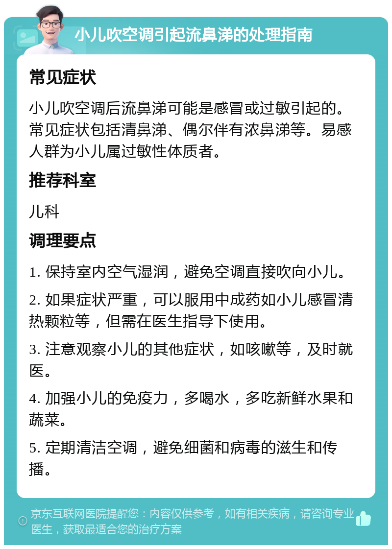 小儿吹空调引起流鼻涕的处理指南 常见症状 小儿吹空调后流鼻涕可能是感冒或过敏引起的。常见症状包括清鼻涕、偶尔伴有浓鼻涕等。易感人群为小儿属过敏性体质者。 推荐科室 儿科 调理要点 1. 保持室内空气湿润，避免空调直接吹向小儿。 2. 如果症状严重，可以服用中成药如小儿感冒清热颗粒等，但需在医生指导下使用。 3. 注意观察小儿的其他症状，如咳嗽等，及时就医。 4. 加强小儿的免疫力，多喝水，多吃新鲜水果和蔬菜。 5. 定期清洁空调，避免细菌和病毒的滋生和传播。