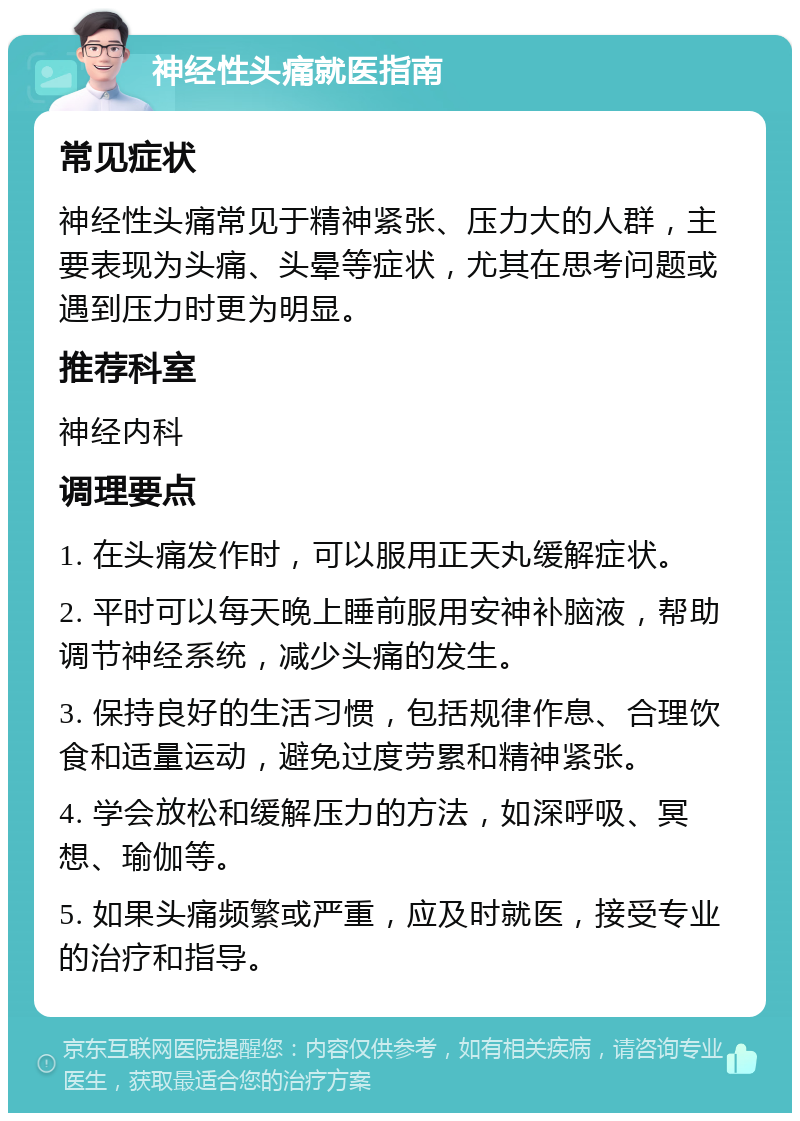 神经性头痛就医指南 常见症状 神经性头痛常见于精神紧张、压力大的人群，主要表现为头痛、头晕等症状，尤其在思考问题或遇到压力时更为明显。 推荐科室 神经内科 调理要点 1. 在头痛发作时，可以服用正天丸缓解症状。 2. 平时可以每天晚上睡前服用安神补脑液，帮助调节神经系统，减少头痛的发生。 3. 保持良好的生活习惯，包括规律作息、合理饮食和适量运动，避免过度劳累和精神紧张。 4. 学会放松和缓解压力的方法，如深呼吸、冥想、瑜伽等。 5. 如果头痛频繁或严重，应及时就医，接受专业的治疗和指导。