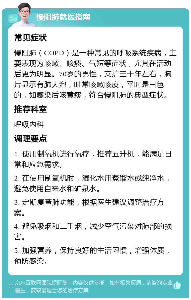 慢阻肺就医指南 常见症状 慢阻肺（COPD）是一种常见的呼吸系统疾病，主要表现为咳嗽、咳痰、气短等症状，尤其在活动后更为明显。70岁的男性，支扩三十年左右，胸片显示有肺大泡，时常咳嗽咳痰，平时是白色的，如感染后咳黄痰，符合慢阻肺的典型症状。 推荐科室 呼吸内科 调理要点 1. 使用制氧机进行氧疗，推荐五升机，能满足日常和应急需求。 2. 在使用制氧机时，湿化水用蒸馏水或纯净水，避免使用自来水和矿泉水。 3. 定期复查肺功能，根据医生建议调整治疗方案。 4. 避免吸烟和二手烟，减少空气污染对肺部的损害。 5. 加强营养，保持良好的生活习惯，增强体质，预防感染。