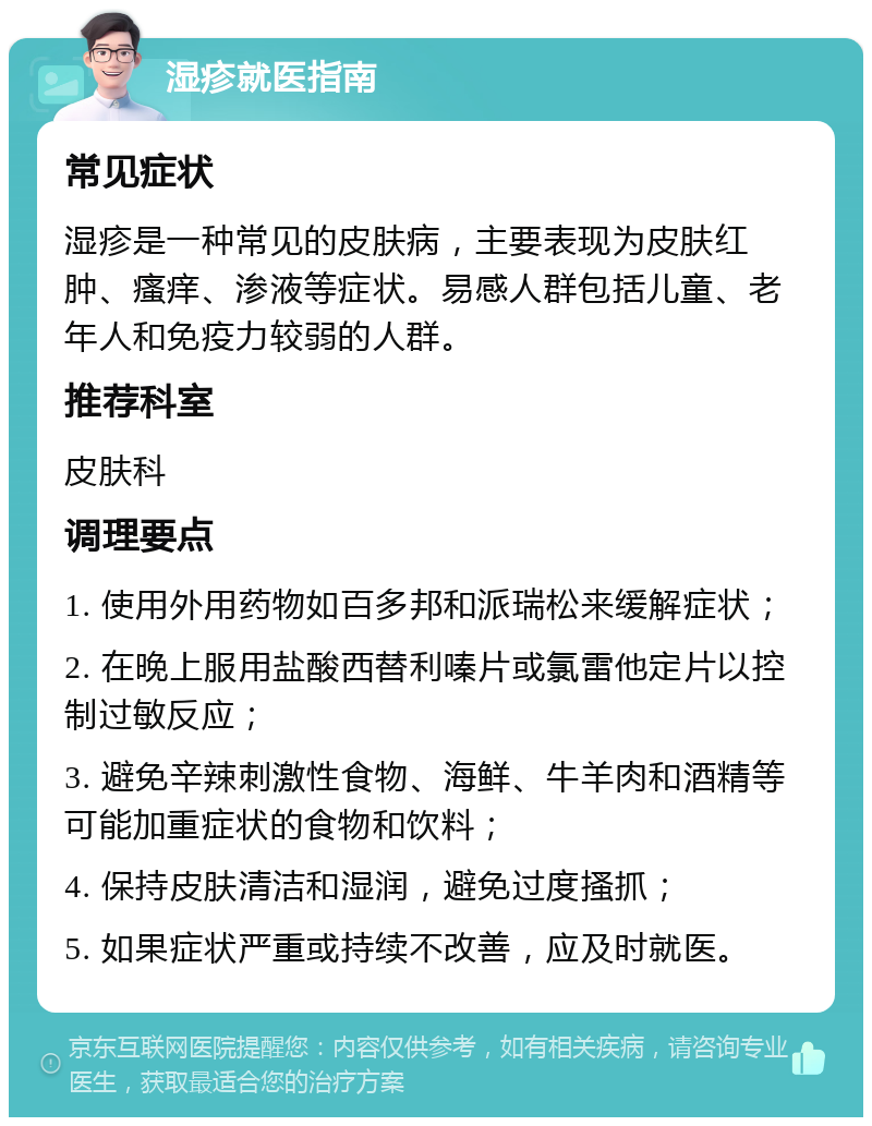 湿疹就医指南 常见症状 湿疹是一种常见的皮肤病，主要表现为皮肤红肿、瘙痒、渗液等症状。易感人群包括儿童、老年人和免疫力较弱的人群。 推荐科室 皮肤科 调理要点 1. 使用外用药物如百多邦和派瑞松来缓解症状； 2. 在晚上服用盐酸西替利嗪片或氯雷他定片以控制过敏反应； 3. 避免辛辣刺激性食物、海鲜、牛羊肉和酒精等可能加重症状的食物和饮料； 4. 保持皮肤清洁和湿润，避免过度搔抓； 5. 如果症状严重或持续不改善，应及时就医。