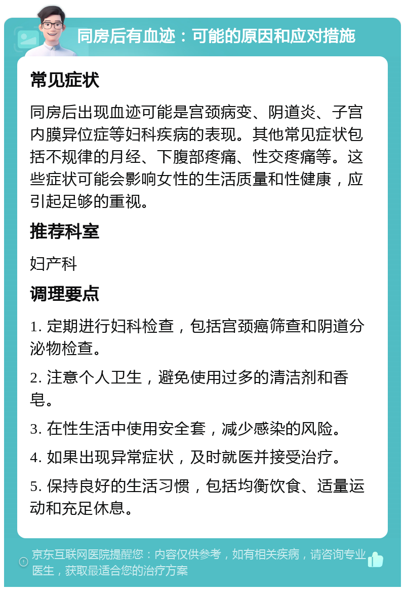 同房后有血迹：可能的原因和应对措施 常见症状 同房后出现血迹可能是宫颈病变、阴道炎、子宫内膜异位症等妇科疾病的表现。其他常见症状包括不规律的月经、下腹部疼痛、性交疼痛等。这些症状可能会影响女性的生活质量和性健康，应引起足够的重视。 推荐科室 妇产科 调理要点 1. 定期进行妇科检查，包括宫颈癌筛查和阴道分泌物检查。 2. 注意个人卫生，避免使用过多的清洁剂和香皂。 3. 在性生活中使用安全套，减少感染的风险。 4. 如果出现异常症状，及时就医并接受治疗。 5. 保持良好的生活习惯，包括均衡饮食、适量运动和充足休息。