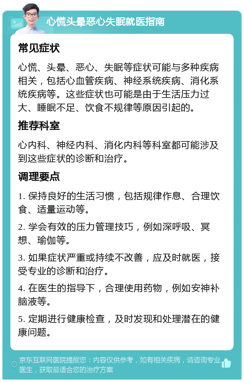 心慌头晕恶心失眠就医指南 常见症状 心慌、头晕、恶心、失眠等症状可能与多种疾病相关，包括心血管疾病、神经系统疾病、消化系统疾病等。这些症状也可能是由于生活压力过大、睡眠不足、饮食不规律等原因引起的。 推荐科室 心内科、神经内科、消化内科等科室都可能涉及到这些症状的诊断和治疗。 调理要点 1. 保持良好的生活习惯，包括规律作息、合理饮食、适量运动等。 2. 学会有效的压力管理技巧，例如深呼吸、冥想、瑜伽等。 3. 如果症状严重或持续不改善，应及时就医，接受专业的诊断和治疗。 4. 在医生的指导下，合理使用药物，例如安神补脑液等。 5. 定期进行健康检查，及时发现和处理潜在的健康问题。