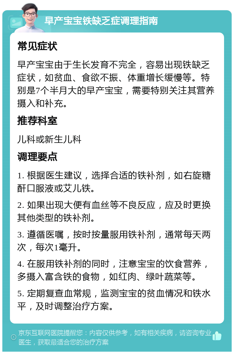 早产宝宝铁缺乏症调理指南 常见症状 早产宝宝由于生长发育不完全，容易出现铁缺乏症状，如贫血、食欲不振、体重增长缓慢等。特别是7个半月大的早产宝宝，需要特别关注其营养摄入和补充。 推荐科室 儿科或新生儿科 调理要点 1. 根据医生建议，选择合适的铁补剂，如右旋糖酐口服液或艾儿铁。 2. 如果出现大便有血丝等不良反应，应及时更换其他类型的铁补剂。 3. 遵循医嘱，按时按量服用铁补剂，通常每天两次，每次1毫升。 4. 在服用铁补剂的同时，注意宝宝的饮食营养，多摄入富含铁的食物，如红肉、绿叶蔬菜等。 5. 定期复查血常规，监测宝宝的贫血情况和铁水平，及时调整治疗方案。