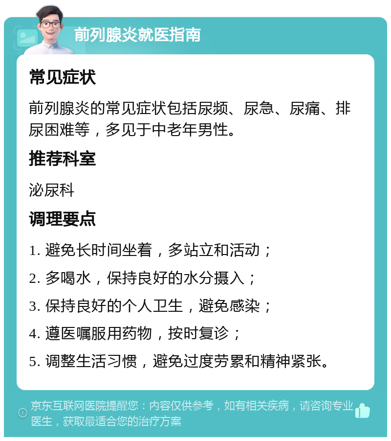 前列腺炎就医指南 常见症状 前列腺炎的常见症状包括尿频、尿急、尿痛、排尿困难等，多见于中老年男性。 推荐科室 泌尿科 调理要点 1. 避免长时间坐着，多站立和活动； 2. 多喝水，保持良好的水分摄入； 3. 保持良好的个人卫生，避免感染； 4. 遵医嘱服用药物，按时复诊； 5. 调整生活习惯，避免过度劳累和精神紧张。