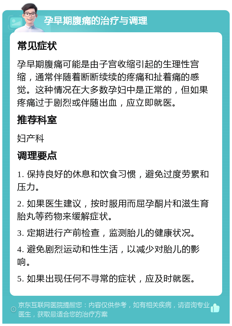 孕早期腹痛的治疗与调理 常见症状 孕早期腹痛可能是由子宫收缩引起的生理性宫缩，通常伴随着断断续续的疼痛和扯着痛的感觉。这种情况在大多数孕妇中是正常的，但如果疼痛过于剧烈或伴随出血，应立即就医。 推荐科室 妇产科 调理要点 1. 保持良好的休息和饮食习惯，避免过度劳累和压力。 2. 如果医生建议，按时服用而屈孕酮片和滋生育胎丸等药物来缓解症状。 3. 定期进行产前检查，监测胎儿的健康状况。 4. 避免剧烈运动和性生活，以减少对胎儿的影响。 5. 如果出现任何不寻常的症状，应及时就医。