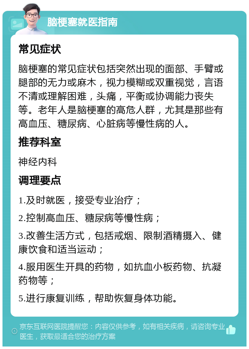 脑梗塞就医指南 常见症状 脑梗塞的常见症状包括突然出现的面部、手臂或腿部的无力或麻木，视力模糊或双重视觉，言语不清或理解困难，头痛，平衡或协调能力丧失等。老年人是脑梗塞的高危人群，尤其是那些有高血压、糖尿病、心脏病等慢性病的人。 推荐科室 神经内科 调理要点 1.及时就医，接受专业治疗； 2.控制高血压、糖尿病等慢性病； 3.改善生活方式，包括戒烟、限制酒精摄入、健康饮食和适当运动； 4.服用医生开具的药物，如抗血小板药物、抗凝药物等； 5.进行康复训练，帮助恢复身体功能。