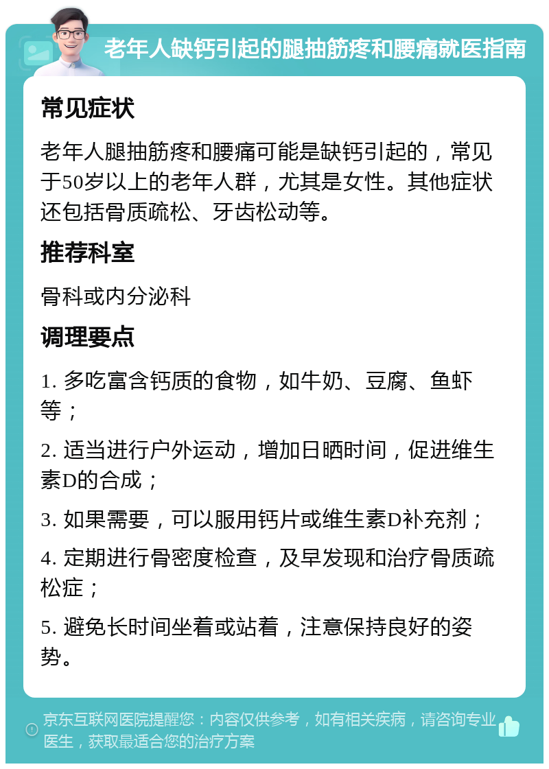 老年人缺钙引起的腿抽筋疼和腰痛就医指南 常见症状 老年人腿抽筋疼和腰痛可能是缺钙引起的，常见于50岁以上的老年人群，尤其是女性。其他症状还包括骨质疏松、牙齿松动等。 推荐科室 骨科或内分泌科 调理要点 1. 多吃富含钙质的食物，如牛奶、豆腐、鱼虾等； 2. 适当进行户外运动，增加日晒时间，促进维生素D的合成； 3. 如果需要，可以服用钙片或维生素D补充剂； 4. 定期进行骨密度检查，及早发现和治疗骨质疏松症； 5. 避免长时间坐着或站着，注意保持良好的姿势。