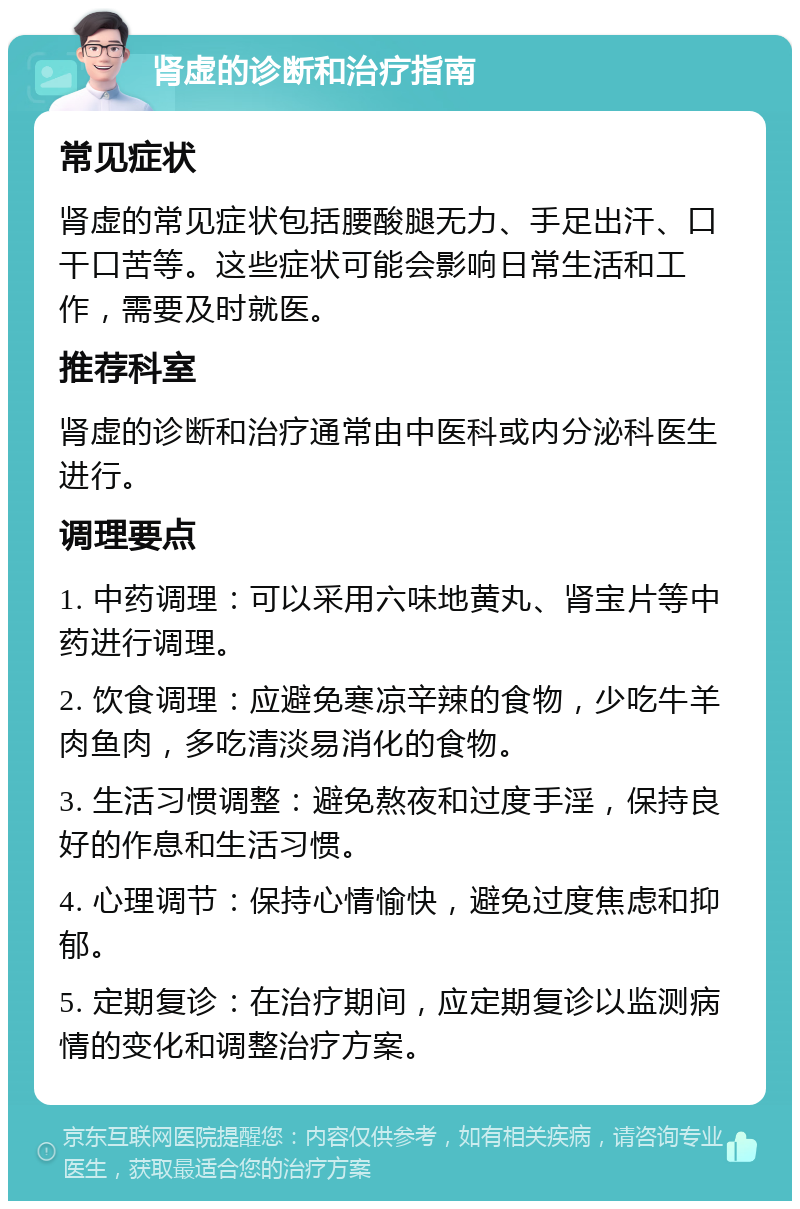 肾虚的诊断和治疗指南 常见症状 肾虚的常见症状包括腰酸腿无力、手足出汗、口干口苦等。这些症状可能会影响日常生活和工作，需要及时就医。 推荐科室 肾虚的诊断和治疗通常由中医科或内分泌科医生进行。 调理要点 1. 中药调理：可以采用六味地黄丸、肾宝片等中药进行调理。 2. 饮食调理：应避免寒凉辛辣的食物，少吃牛羊肉鱼肉，多吃清淡易消化的食物。 3. 生活习惯调整：避免熬夜和过度手淫，保持良好的作息和生活习惯。 4. 心理调节：保持心情愉快，避免过度焦虑和抑郁。 5. 定期复诊：在治疗期间，应定期复诊以监测病情的变化和调整治疗方案。