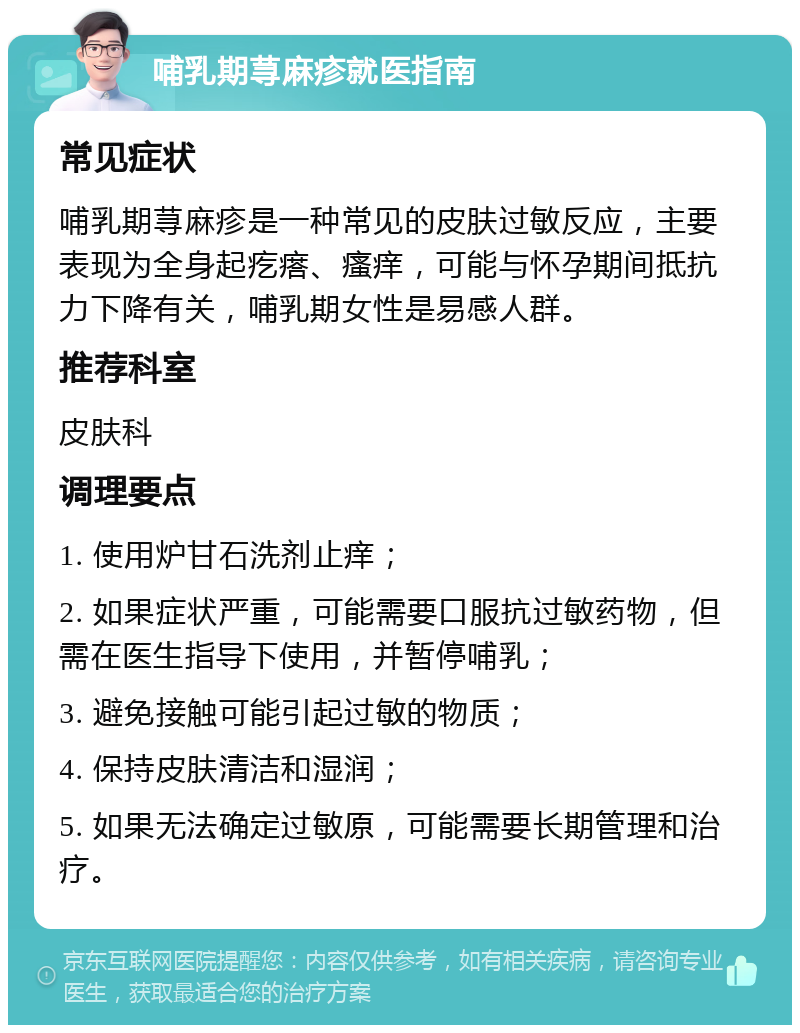 哺乳期荨麻疹就医指南 常见症状 哺乳期荨麻疹是一种常见的皮肤过敏反应，主要表现为全身起疙瘩、瘙痒，可能与怀孕期间抵抗力下降有关，哺乳期女性是易感人群。 推荐科室 皮肤科 调理要点 1. 使用炉甘石洗剂止痒； 2. 如果症状严重，可能需要口服抗过敏药物，但需在医生指导下使用，并暂停哺乳； 3. 避免接触可能引起过敏的物质； 4. 保持皮肤清洁和湿润； 5. 如果无法确定过敏原，可能需要长期管理和治疗。