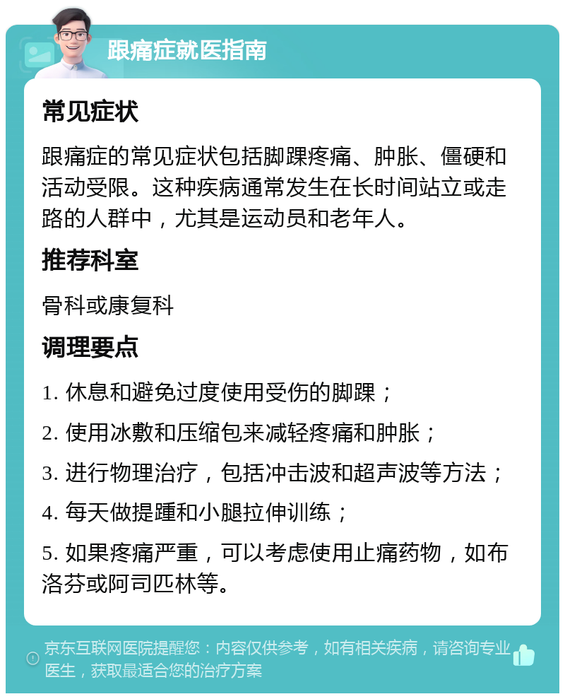 跟痛症就医指南 常见症状 跟痛症的常见症状包括脚踝疼痛、肿胀、僵硬和活动受限。这种疾病通常发生在长时间站立或走路的人群中，尤其是运动员和老年人。 推荐科室 骨科或康复科 调理要点 1. 休息和避免过度使用受伤的脚踝； 2. 使用冰敷和压缩包来减轻疼痛和肿胀； 3. 进行物理治疗，包括冲击波和超声波等方法； 4. 每天做提踵和小腿拉伸训练； 5. 如果疼痛严重，可以考虑使用止痛药物，如布洛芬或阿司匹林等。