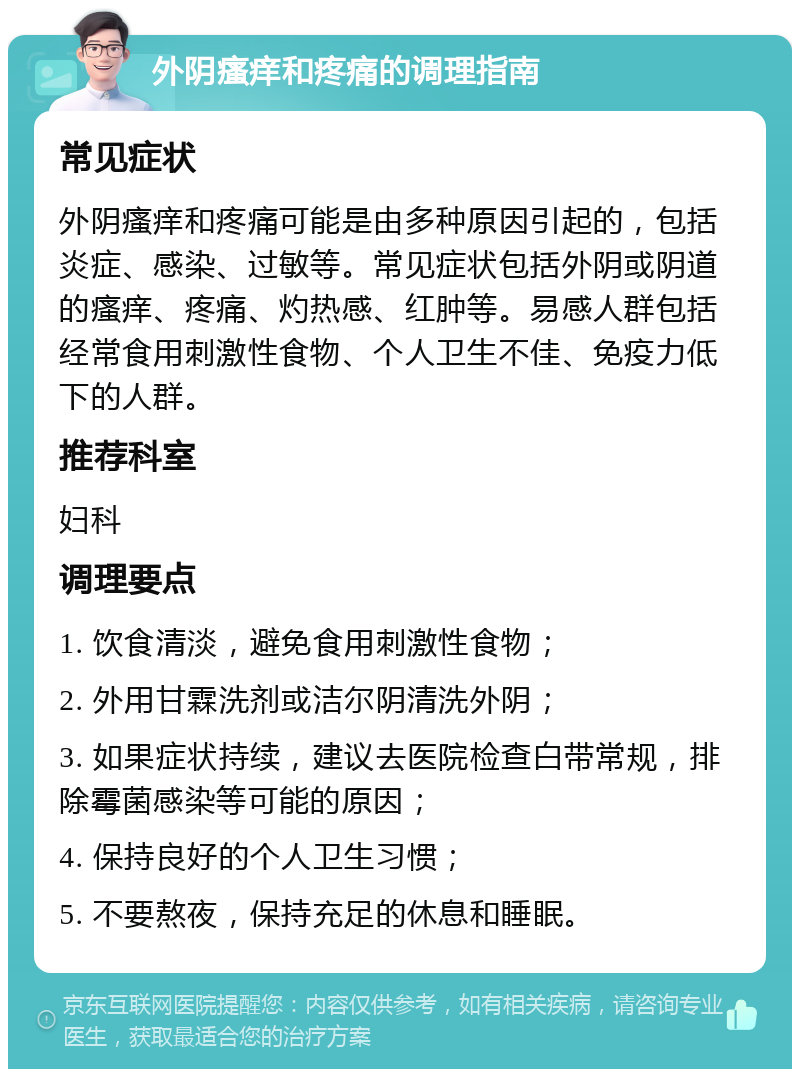 外阴瘙痒和疼痛的调理指南 常见症状 外阴瘙痒和疼痛可能是由多种原因引起的，包括炎症、感染、过敏等。常见症状包括外阴或阴道的瘙痒、疼痛、灼热感、红肿等。易感人群包括经常食用刺激性食物、个人卫生不佳、免疫力低下的人群。 推荐科室 妇科 调理要点 1. 饮食清淡，避免食用刺激性食物； 2. 外用甘霖洗剂或洁尔阴清洗外阴； 3. 如果症状持续，建议去医院检查白带常规，排除霉菌感染等可能的原因； 4. 保持良好的个人卫生习惯； 5. 不要熬夜，保持充足的休息和睡眠。