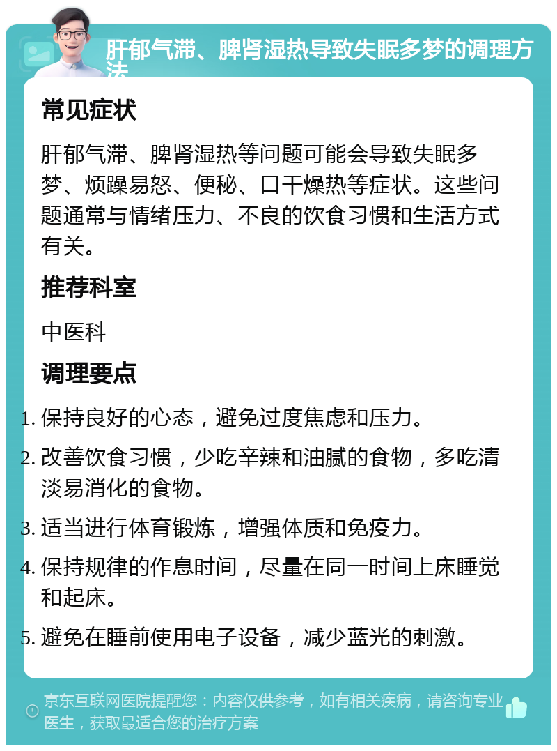 肝郁气滞、脾肾湿热导致失眠多梦的调理方法 常见症状 肝郁气滞、脾肾湿热等问题可能会导致失眠多梦、烦躁易怒、便秘、口干燥热等症状。这些问题通常与情绪压力、不良的饮食习惯和生活方式有关。 推荐科室 中医科 调理要点 保持良好的心态，避免过度焦虑和压力。 改善饮食习惯，少吃辛辣和油腻的食物，多吃清淡易消化的食物。 适当进行体育锻炼，增强体质和免疫力。 保持规律的作息时间，尽量在同一时间上床睡觉和起床。 避免在睡前使用电子设备，减少蓝光的刺激。