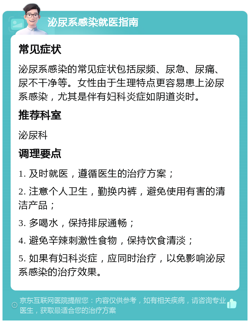 泌尿系感染就医指南 常见症状 泌尿系感染的常见症状包括尿频、尿急、尿痛、尿不干净等。女性由于生理特点更容易患上泌尿系感染，尤其是伴有妇科炎症如阴道炎时。 推荐科室 泌尿科 调理要点 1. 及时就医，遵循医生的治疗方案； 2. 注意个人卫生，勤换内裤，避免使用有害的清洁产品； 3. 多喝水，保持排尿通畅； 4. 避免辛辣刺激性食物，保持饮食清淡； 5. 如果有妇科炎症，应同时治疗，以免影响泌尿系感染的治疗效果。