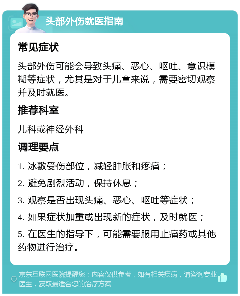 头部外伤就医指南 常见症状 头部外伤可能会导致头痛、恶心、呕吐、意识模糊等症状，尤其是对于儿童来说，需要密切观察并及时就医。 推荐科室 儿科或神经外科 调理要点 1. 冰敷受伤部位，减轻肿胀和疼痛； 2. 避免剧烈活动，保持休息； 3. 观察是否出现头痛、恶心、呕吐等症状； 4. 如果症状加重或出现新的症状，及时就医； 5. 在医生的指导下，可能需要服用止痛药或其他药物进行治疗。