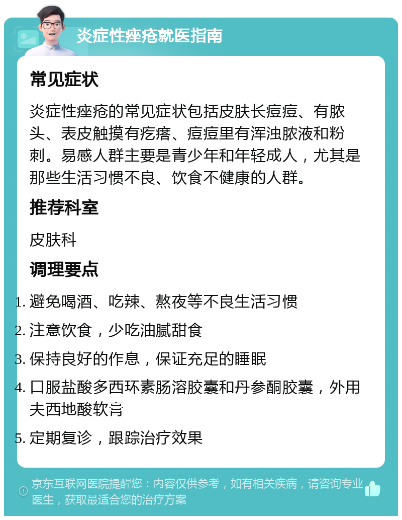 炎症性痤疮就医指南 常见症状 炎症性痤疮的常见症状包括皮肤长痘痘、有脓头、表皮触摸有疙瘩、痘痘里有浑浊脓液和粉刺。易感人群主要是青少年和年轻成人，尤其是那些生活习惯不良、饮食不健康的人群。 推荐科室 皮肤科 调理要点 避免喝酒、吃辣、熬夜等不良生活习惯 注意饮食，少吃油腻甜食 保持良好的作息，保证充足的睡眠 口服盐酸多西环素肠溶胶囊和丹参酮胶囊，外用夫西地酸软膏 定期复诊，跟踪治疗效果