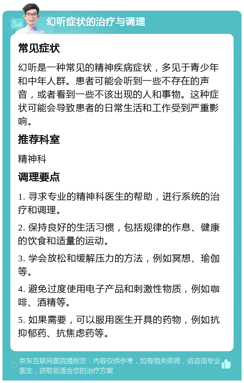 幻听症状的治疗与调理 常见症状 幻听是一种常见的精神疾病症状，多见于青少年和中年人群。患者可能会听到一些不存在的声音，或者看到一些不该出现的人和事物。这种症状可能会导致患者的日常生活和工作受到严重影响。 推荐科室 精神科 调理要点 1. 寻求专业的精神科医生的帮助，进行系统的治疗和调理。 2. 保持良好的生活习惯，包括规律的作息、健康的饮食和适量的运动。 3. 学会放松和缓解压力的方法，例如冥想、瑜伽等。 4. 避免过度使用电子产品和刺激性物质，例如咖啡、酒精等。 5. 如果需要，可以服用医生开具的药物，例如抗抑郁药、抗焦虑药等。