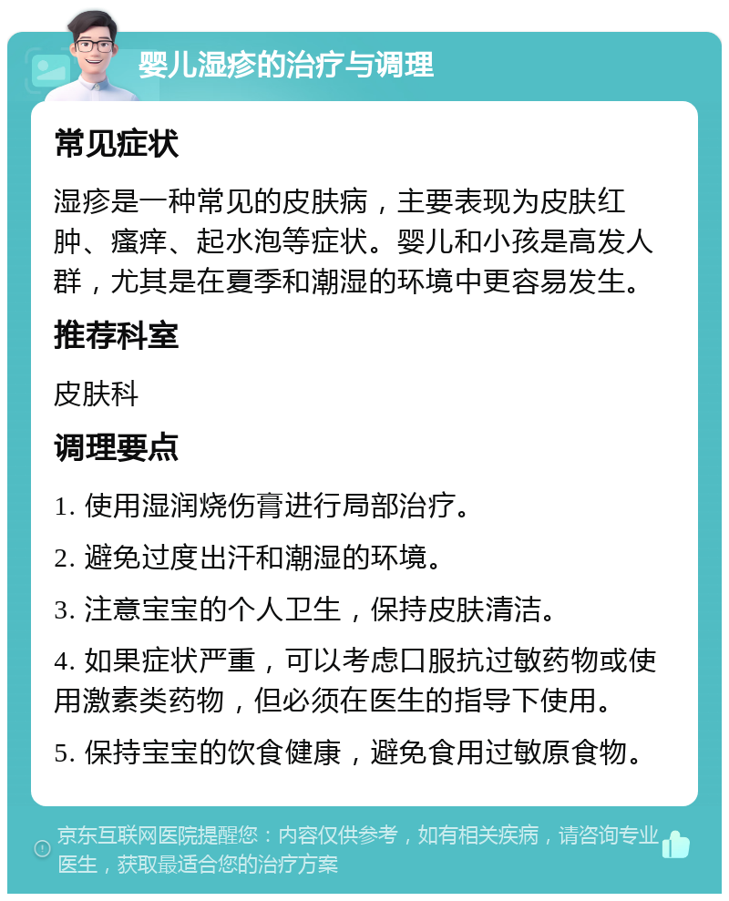 婴儿湿疹的治疗与调理 常见症状 湿疹是一种常见的皮肤病，主要表现为皮肤红肿、瘙痒、起水泡等症状。婴儿和小孩是高发人群，尤其是在夏季和潮湿的环境中更容易发生。 推荐科室 皮肤科 调理要点 1. 使用湿润烧伤膏进行局部治疗。 2. 避免过度出汗和潮湿的环境。 3. 注意宝宝的个人卫生，保持皮肤清洁。 4. 如果症状严重，可以考虑口服抗过敏药物或使用激素类药物，但必须在医生的指导下使用。 5. 保持宝宝的饮食健康，避免食用过敏原食物。