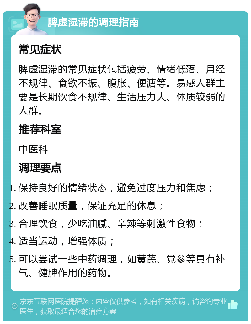 脾虚湿滞的调理指南 常见症状 脾虚湿滞的常见症状包括疲劳、情绪低落、月经不规律、食欲不振、腹胀、便溏等。易感人群主要是长期饮食不规律、生活压力大、体质较弱的人群。 推荐科室 中医科 调理要点 保持良好的情绪状态，避免过度压力和焦虑； 改善睡眠质量，保证充足的休息； 合理饮食，少吃油腻、辛辣等刺激性食物； 适当运动，增强体质； 可以尝试一些中药调理，如黄芪、党参等具有补气、健脾作用的药物。