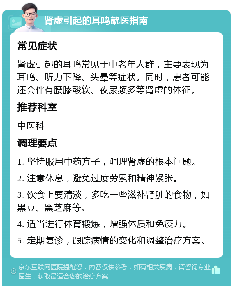 肾虚引起的耳鸣就医指南 常见症状 肾虚引起的耳鸣常见于中老年人群，主要表现为耳鸣、听力下降、头晕等症状。同时，患者可能还会伴有腰膝酸软、夜尿频多等肾虚的体征。 推荐科室 中医科 调理要点 1. 坚持服用中药方子，调理肾虚的根本问题。 2. 注意休息，避免过度劳累和精神紧张。 3. 饮食上要清淡，多吃一些滋补肾脏的食物，如黑豆、黑芝麻等。 4. 适当进行体育锻炼，增强体质和免疫力。 5. 定期复诊，跟踪病情的变化和调整治疗方案。