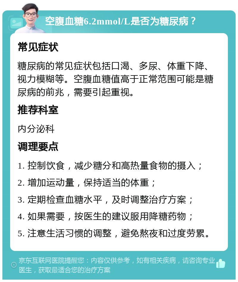 空腹血糖6.2mmol/L是否为糖尿病？ 常见症状 糖尿病的常见症状包括口渴、多尿、体重下降、视力模糊等。空腹血糖值高于正常范围可能是糖尿病的前兆，需要引起重视。 推荐科室 内分泌科 调理要点 1. 控制饮食，减少糖分和高热量食物的摄入； 2. 增加运动量，保持适当的体重； 3. 定期检查血糖水平，及时调整治疗方案； 4. 如果需要，按医生的建议服用降糖药物； 5. 注意生活习惯的调整，避免熬夜和过度劳累。