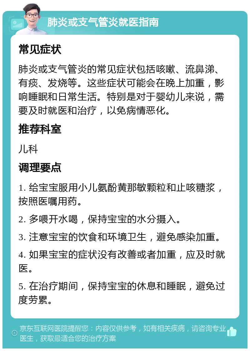 肺炎或支气管炎就医指南 常见症状 肺炎或支气管炎的常见症状包括咳嗽、流鼻涕、有痰、发烧等。这些症状可能会在晚上加重，影响睡眠和日常生活。特别是对于婴幼儿来说，需要及时就医和治疗，以免病情恶化。 推荐科室 儿科 调理要点 1. 给宝宝服用小儿氨酚黄那敏颗粒和止咳糖浆，按照医嘱用药。 2. 多喂开水喝，保持宝宝的水分摄入。 3. 注意宝宝的饮食和环境卫生，避免感染加重。 4. 如果宝宝的症状没有改善或者加重，应及时就医。 5. 在治疗期间，保持宝宝的休息和睡眠，避免过度劳累。