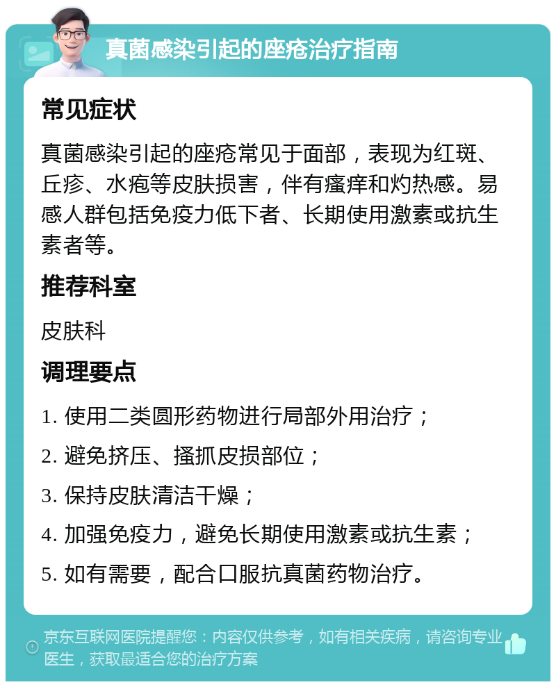 真菌感染引起的座疮治疗指南 常见症状 真菌感染引起的座疮常见于面部，表现为红斑、丘疹、水疱等皮肤损害，伴有瘙痒和灼热感。易感人群包括免疫力低下者、长期使用激素或抗生素者等。 推荐科室 皮肤科 调理要点 1. 使用二类圆形药物进行局部外用治疗； 2. 避免挤压、搔抓皮损部位； 3. 保持皮肤清洁干燥； 4. 加强免疫力，避免长期使用激素或抗生素； 5. 如有需要，配合口服抗真菌药物治疗。