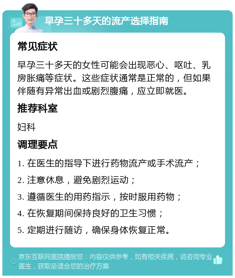 早孕三十多天的流产选择指南 常见症状 早孕三十多天的女性可能会出现恶心、呕吐、乳房胀痛等症状。这些症状通常是正常的，但如果伴随有异常出血或剧烈腹痛，应立即就医。 推荐科室 妇科 调理要点 1. 在医生的指导下进行药物流产或手术流产； 2. 注意休息，避免剧烈运动； 3. 遵循医生的用药指示，按时服用药物； 4. 在恢复期间保持良好的卫生习惯； 5. 定期进行随访，确保身体恢复正常。