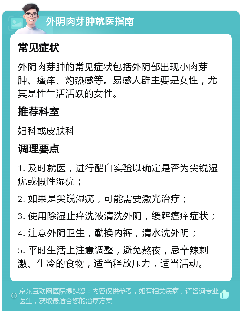 外阴肉芽肿就医指南 常见症状 外阴肉芽肿的常见症状包括外阴部出现小肉芽肿、瘙痒、灼热感等。易感人群主要是女性，尤其是性生活活跃的女性。 推荐科室 妇科或皮肤科 调理要点 1. 及时就医，进行醋白实验以确定是否为尖锐湿疣或假性湿疣； 2. 如果是尖锐湿疣，可能需要激光治疗； 3. 使用除湿止痒洗液清洗外阴，缓解瘙痒症状； 4. 注意外阴卫生，勤换内裤，清水洗外阴； 5. 平时生活上注意调整，避免熬夜，忌辛辣刺激、生冷的食物，适当释放压力，适当活动。