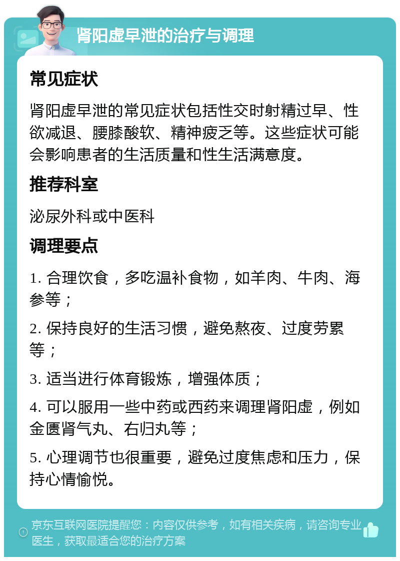 肾阳虚早泄的治疗与调理 常见症状 肾阳虚早泄的常见症状包括性交时射精过早、性欲减退、腰膝酸软、精神疲乏等。这些症状可能会影响患者的生活质量和性生活满意度。 推荐科室 泌尿外科或中医科 调理要点 1. 合理饮食，多吃温补食物，如羊肉、牛肉、海参等； 2. 保持良好的生活习惯，避免熬夜、过度劳累等； 3. 适当进行体育锻炼，增强体质； 4. 可以服用一些中药或西药来调理肾阳虚，例如金匮肾气丸、右归丸等； 5. 心理调节也很重要，避免过度焦虑和压力，保持心情愉悦。