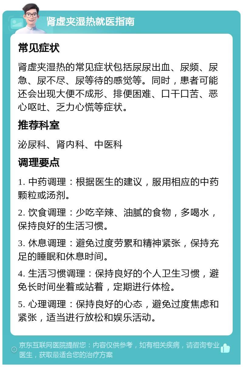 肾虚夹湿热就医指南 常见症状 肾虚夹湿热的常见症状包括尿尿出血、尿频、尿急、尿不尽、尿等待的感觉等。同时，患者可能还会出现大便不成形、排便困难、口干口苦、恶心呕吐、乏力心慌等症状。 推荐科室 泌尿科、肾内科、中医科 调理要点 1. 中药调理：根据医生的建议，服用相应的中药颗粒或汤剂。 2. 饮食调理：少吃辛辣、油腻的食物，多喝水，保持良好的生活习惯。 3. 休息调理：避免过度劳累和精神紧张，保持充足的睡眠和休息时间。 4. 生活习惯调理：保持良好的个人卫生习惯，避免长时间坐着或站着，定期进行体检。 5. 心理调理：保持良好的心态，避免过度焦虑和紧张，适当进行放松和娱乐活动。